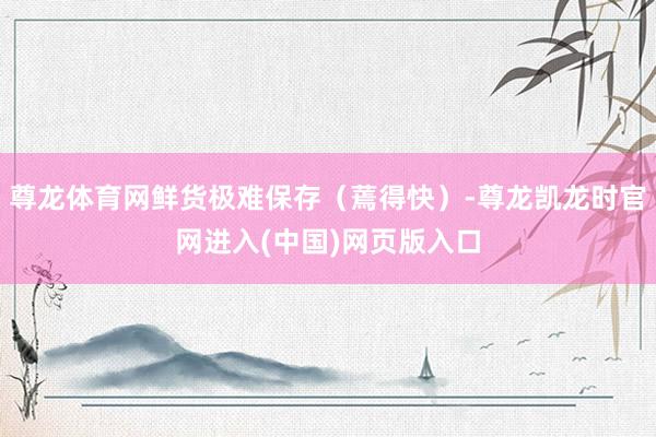 尊龙体育网鲜货极难保存（蔫得快）-尊龙凯龙时官网进入(中国)网页版入口