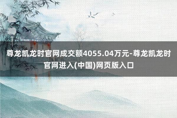 尊龙凯龙时官网成交额4055.04万元-尊龙凯龙时官网进入(中国)网页版入口