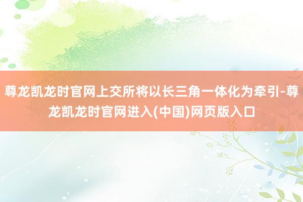 尊龙凯龙时官网上交所将以长三角一体化为牵引-尊龙凯龙时官网进入(中国)网页版入口