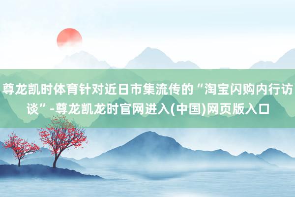 尊龙凯时体育针对近日市集流传的“淘宝闪购内行访谈”-尊龙凯龙时官网进入(中国)网页版入口