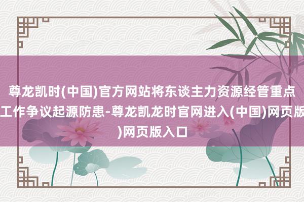 尊龙凯时(中国)官方网站将东谈主力资源经管重点转向工作争议起源防患-尊龙凯龙时官网进入(中国)网页版入口