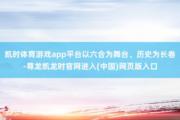 凯时体育游戏app平台以六合为舞台、历史为长卷-尊龙凯龙时官网进入(中国)网页版入口