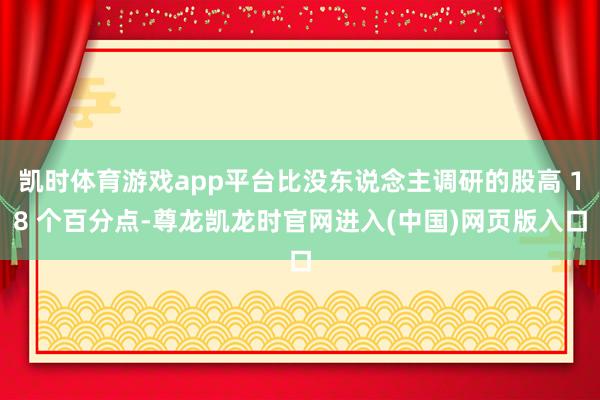 凯时体育游戏app平台比没东说念主调研的股高 18 个百分点-尊龙凯龙时官网进入(中国)网页版入口