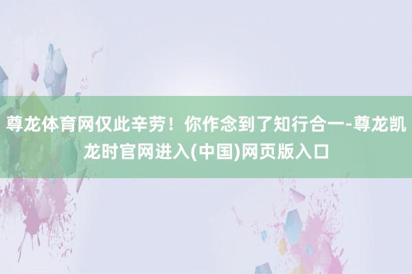 尊龙体育网仅此辛劳!你作念到了知行合一-尊龙凯龙时官网进入(中国)网页版入口