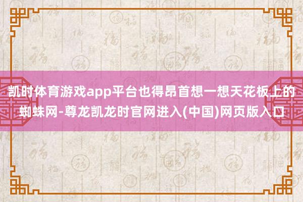 凯时体育游戏app平台也得昂首想一想天花板上的蜘蛛网-尊龙凯龙时官网进入(中国)网页版入口