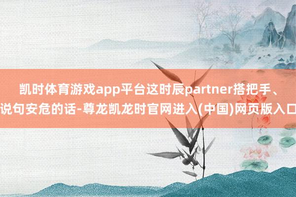 凯时体育游戏app平台这时辰partner搭把手、说句安危的话-尊龙凯龙时官网进入(中国)网页版入口