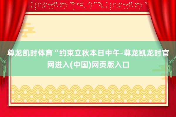 尊龙凯时体育　　“约束立秋本日中午-尊龙凯龙时官网进入(中国)网页版入口