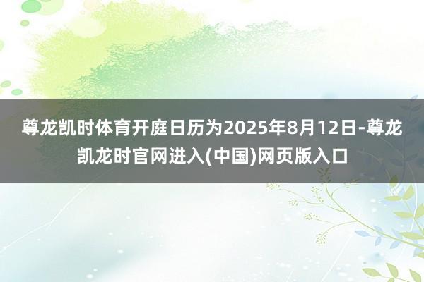 尊龙凯时体育开庭日历为2025年8月12日-尊龙凯龙时官网进入(中国)网页版入口