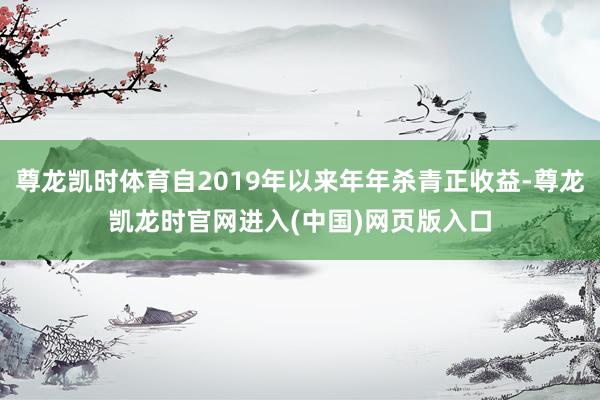 尊龙凯时体育自2019年以来年年杀青正收益-尊龙凯龙时官网进入(中国)网页版入口