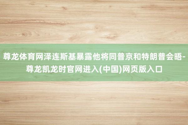 尊龙体育网泽连斯基暴露他将同普京和特朗普会晤-尊龙凯龙时官网进入(中国)网页版入口