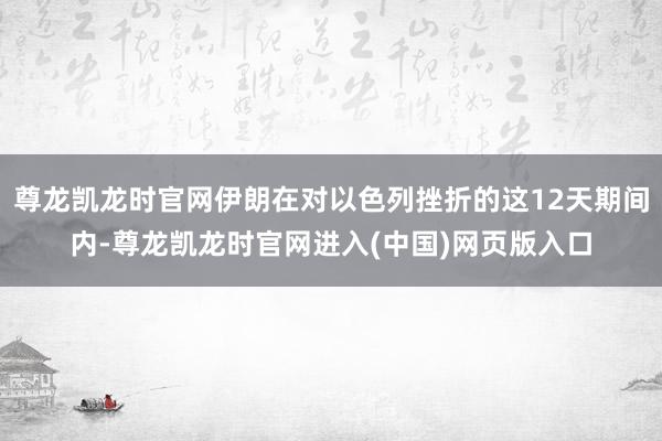 尊龙凯龙时官网伊朗在对以色列挫折的这12天期间内-尊龙凯龙时官网进入(中国)网页版入口