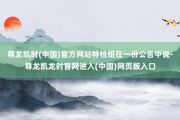 尊龙凯时(中国)官方网站特检组在一份公告中说-尊龙凯龙时官网进入(中国)网页版入口