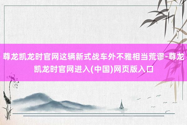 尊龙凯龙时官网这辆新式战车外不雅相当荒谬-尊龙凯龙时官网进入(中国)网页版入口