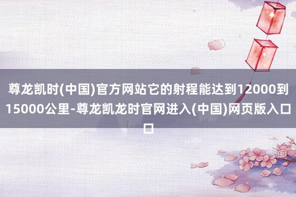 尊龙凯时(中国)官方网站它的射程能达到12000到15000公里-尊龙凯龙时官网进入(中国)网页版入口