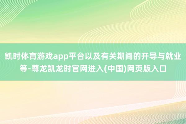 凯时体育游戏app平台以及有关期间的开导与就业等-尊龙凯龙时官网进入(中国)网页版入口