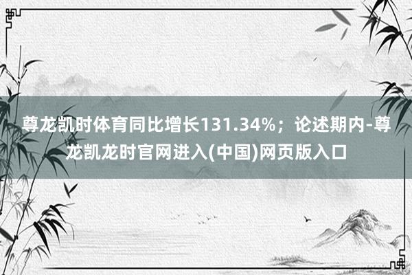 尊龙凯时体育同比增长131.34%；论述期内-尊龙凯龙时官网进入(中国)网页版入口