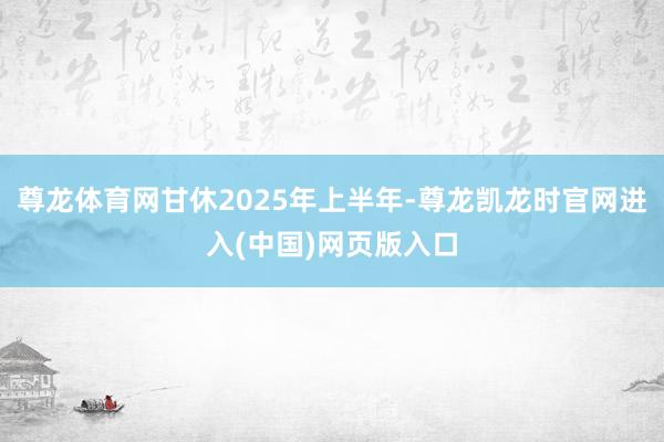 尊龙体育网甘休2025年上半年-尊龙凯龙时官网进入(中国)网页版入口