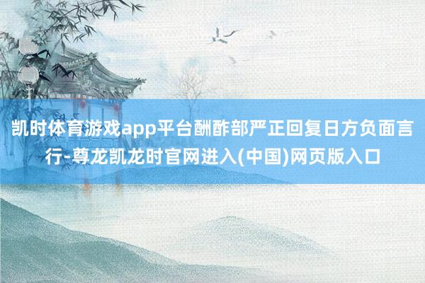 凯时体育游戏app平台酬酢部严正回复日方负面言行-尊龙凯龙时官网进入(中国)网页版入口