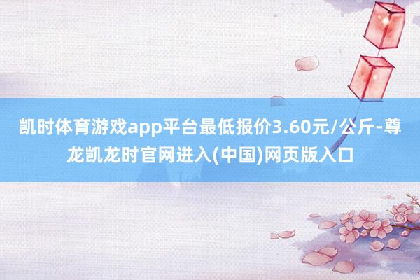 凯时体育游戏app平台最低报价3.60元/公斤-尊龙凯龙时官网进入(中国)网页版入口