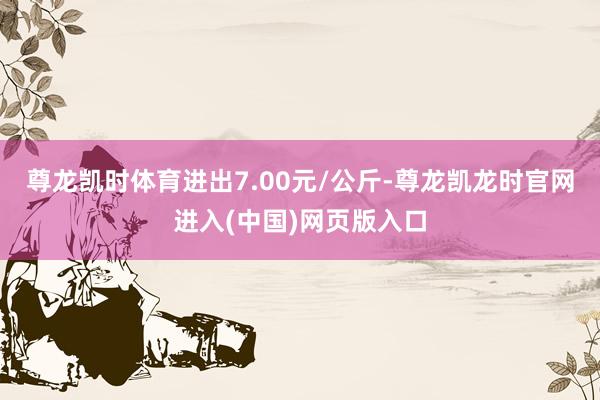 尊龙凯时体育进出7.00元/公斤-尊龙凯龙时官网进入(中国)网页版入口
