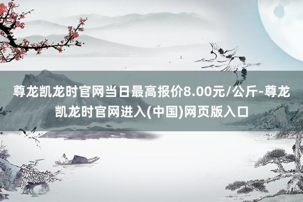 尊龙凯龙时官网当日最高报价8.00元/公斤-尊龙凯龙时官网进入(中国)网页版入口