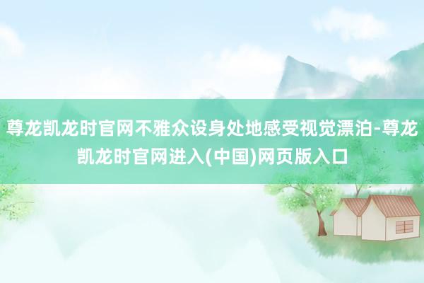 尊龙凯龙时官网不雅众设身处地感受视觉漂泊-尊龙凯龙时官网进入(中国)网页版入口
