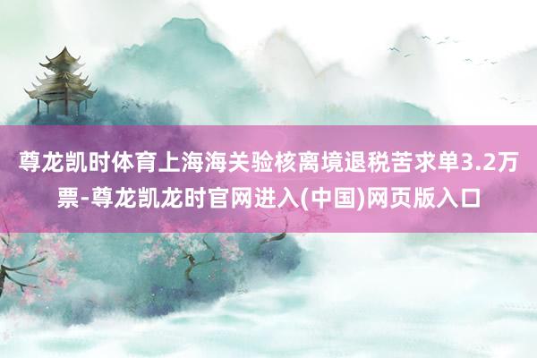 尊龙凯时体育上海海关验核离境退税苦求单3.2万票-尊龙凯龙时官网进入(中国)网页版入口