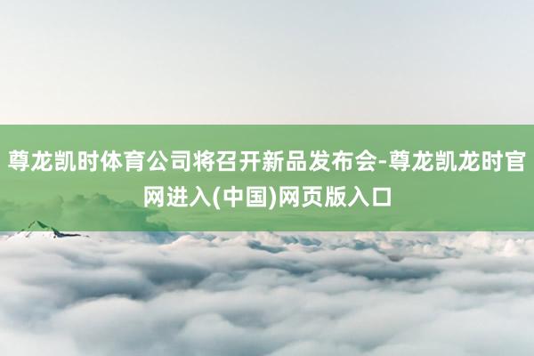 尊龙凯时体育公司将召开新品发布会-尊龙凯龙时官网进入(中国)网页版入口