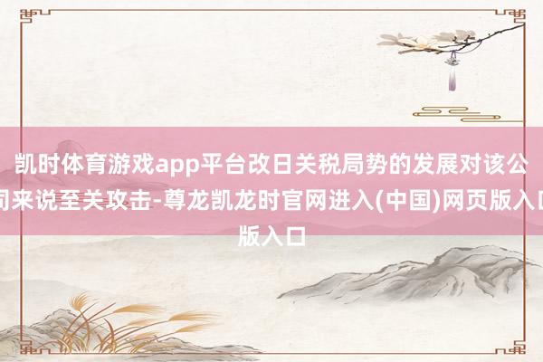 凯时体育游戏app平台改日关税局势的发展对该公司来说至关攻击-尊龙凯龙时官网进入(中国)网页版入口