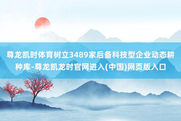 尊龙凯时体育树立3489家后备科技型企业动态耕种库-尊龙凯龙时官网进入(中国)网页版入口