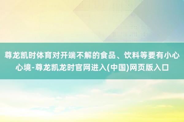 尊龙凯时体育对开端不解的食品、饮料等要有小心心境-尊龙凯龙时官网进入(中国)网页版入口