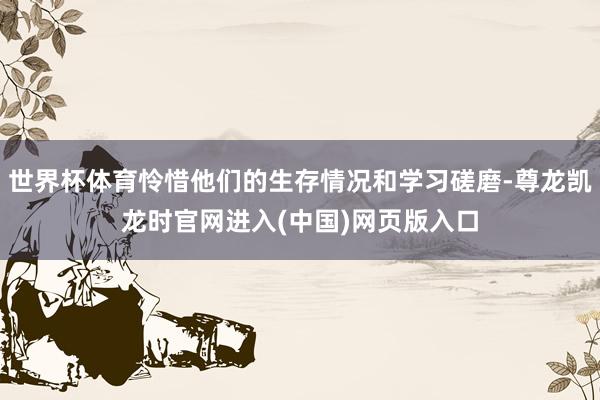 世界杯体育怜惜他们的生存情况和学习磋磨-尊龙凯龙时官网进入(中国)网页版入口