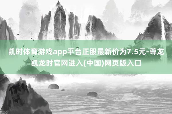 凯时体育游戏app平台正股最新价为7.5元-尊龙凯龙时官网进入(中国)网页版入口