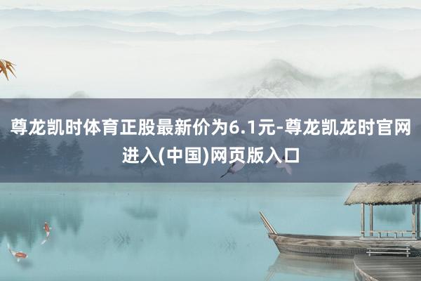 尊龙凯时体育正股最新价为6.1元-尊龙凯龙时官网进入(中国)网页版入口