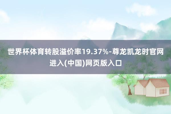 世界杯体育转股溢价率19.37%-尊龙凯龙时官网进入(中国)网页版入口