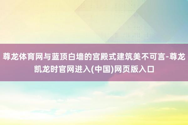 尊龙体育网与蓝顶白墙的宫殿式建筑美不可言-尊龙凯龙时官网进入(中国)网页版入口