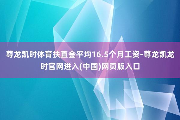 尊龙凯时体育扶直金平均16.5个月工资-尊龙凯龙时官网进入(中国)网页版入口