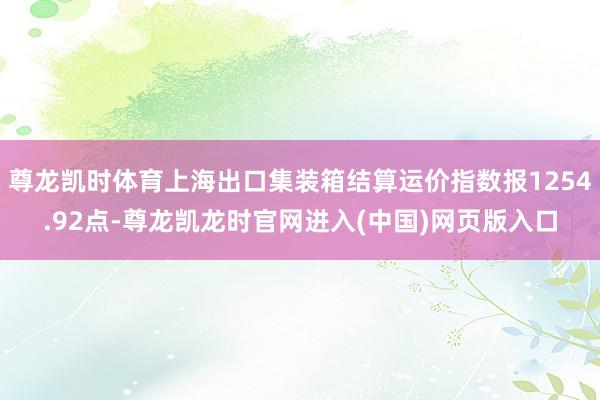 尊龙凯时体育上海出口集装箱结算运价指数报1254.92点-尊龙凯龙时官网进入(中国)网页版入口