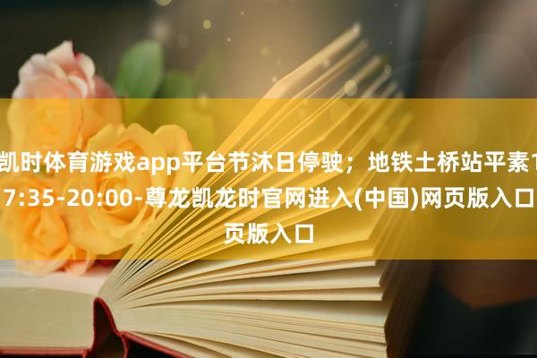 凯时体育游戏app平台节沐日停驶；地铁土桥站平素17:35-20:00-尊龙凯龙时官网进入(中国)网页版入口