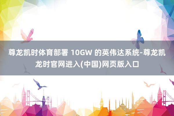 尊龙凯时体育部署 10GW 的英伟达系统-尊龙凯龙时官网进入(中国)网页版入口