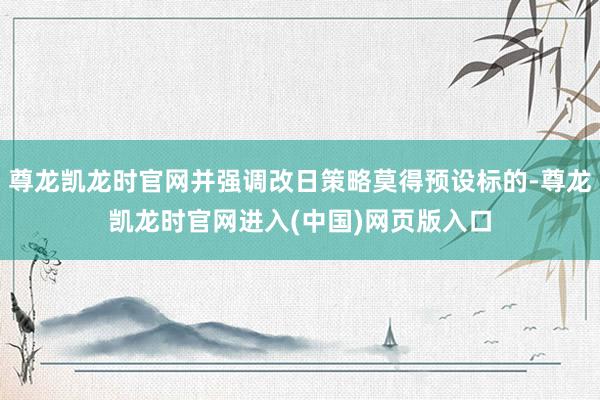 尊龙凯龙时官网并强调改日策略莫得预设标的-尊龙凯龙时官网进入(中国)网页版入口