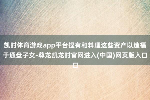 凯时体育游戏app平台捏有和料理这些资产以造福于通盘子女-尊龙凯龙时官网进入(中国)网页版入口