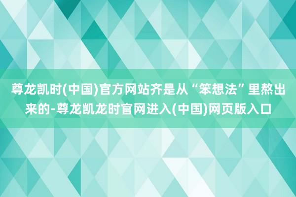 尊龙凯时(中国)官方网站齐是从“笨想法”里熬出来的-尊龙凯龙时官网进入(中国)网页版入口