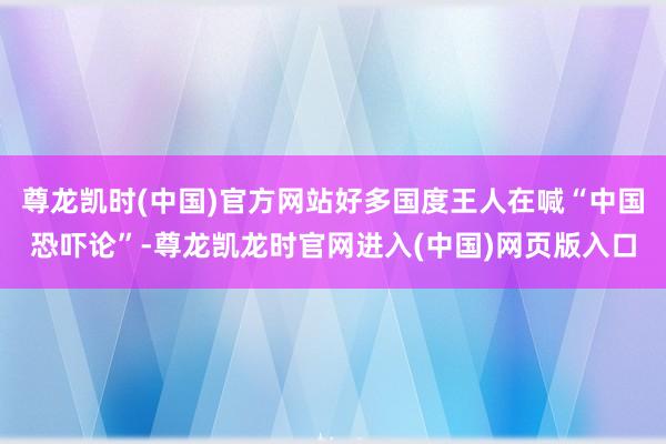 尊龙凯时(中国)官方网站好多国度王人在喊“中国恐吓论”-尊龙凯龙时官网进入(中国)网页版入口