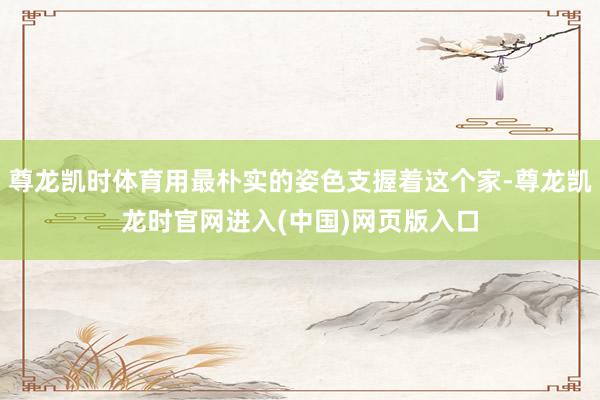 尊龙凯时体育用最朴实的姿色支握着这个家-尊龙凯龙时官网进入(中国)网页版入口
