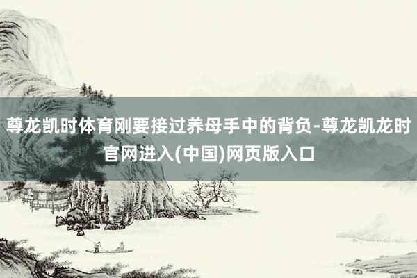 尊龙凯时体育刚要接过养母手中的背负-尊龙凯龙时官网进入(中国)网页版入口