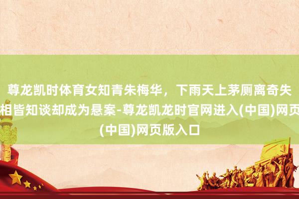 尊龙凯时体育女知青朱梅华，下雨天上茅厕离奇失散，真相皆知谈却成为悬案-尊龙凯龙时官网进入(中国)网页版入口