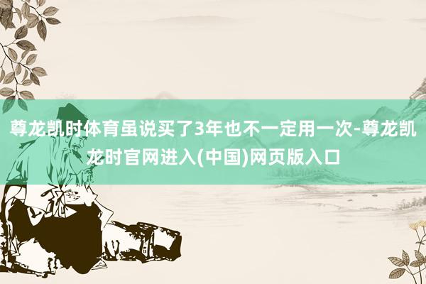 尊龙凯时体育虽说买了3年也不一定用一次-尊龙凯龙时官网进入(中国)网页版入口