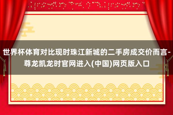 世界杯体育对比现时珠江新城的二手房成交价而言-尊龙凯龙时官网进入(中国)网页版入口