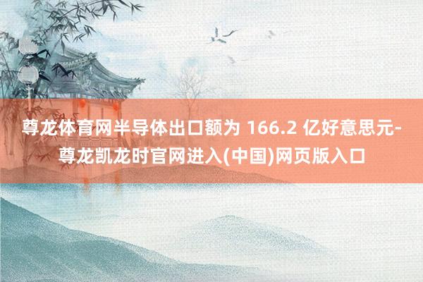 尊龙体育网半导体出口额为 166.2 亿好意思元-尊龙凯龙时官网进入(中国)网页版入口
